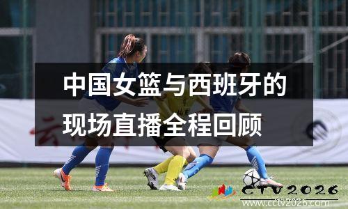 中国女篮与西班牙的现场直播全程回顾