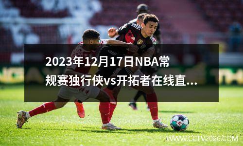 2023年12月17日NBA常规赛独行侠vs开拓者在线直播