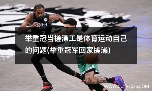 举重冠当搓澡工是体育运动自己的问题(举重冠军回家搓澡)