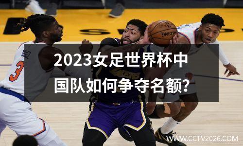 2023女足世界杯中国队如何争夺名额？