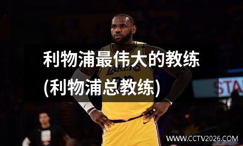 利物浦最伟大的教练(利物浦总教练)