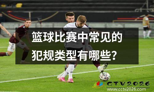 篮球比赛中常见的犯规类型有哪些？