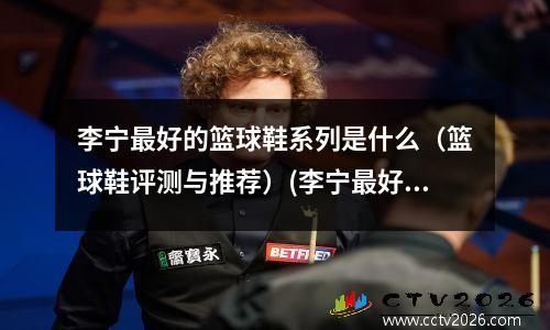 李宁最好的篮球鞋系列是什么（篮球鞋评测与推荐）(李宁最好的篮球鞋是哪款)
