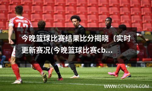 今晚篮球比赛结果比分揭晓（实时更新赛况(今晚篮球比赛cba)