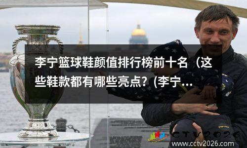 李宁篮球鞋颜值排行榜前十名（这些鞋款都有哪些亮点？(李宁篮球鞋2021推荐)