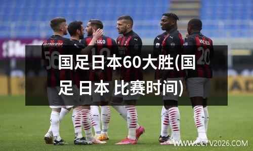 国足日本60大胜(国足 日本 比赛时间)