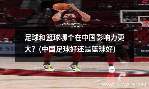 足球和篮球哪个在中国影响力更大？(中国足球好还是篮球好)