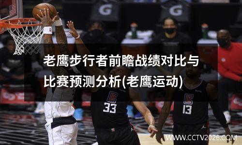 老鹰步行者前瞻战绩对比与比赛预测分析(老鹰运动)