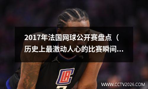 2017年法国网球公开赛盘点（历史上最激动人心的比赛瞬间回顾）(法国网球公开赛16强)