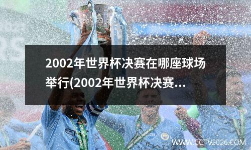 2002年世界杯决赛在哪座球场举行(2002年世界杯决赛首发阵容)