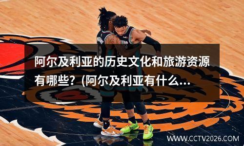 阿尔及利亚的历史文化和旅游资源有哪些？(阿尔及利亚有什么好玩的)