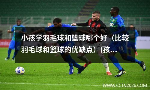 小孩学羽毛球和篮球哪个好（比较羽毛球和篮球的优缺点）(孩子学羽毛球好还是学篮球好)