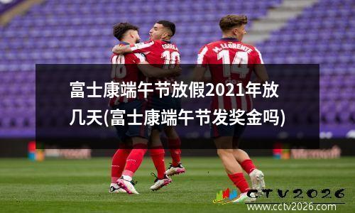 富士康端午节放假2021年放几天(富士康端午节发奖金吗)
