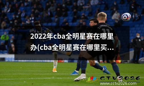 2022年cba全明星赛在哪里办(cba全明星赛在哪里买票)