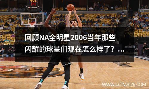 回顾NA全明星2006当年那些闪耀的球星们现在怎么样了？(06年nba全明星阵容)