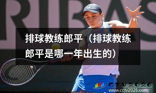 排球教练郎平（排球教练郎平是哪一年出生的）
