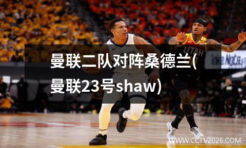 曼联二队对阵桑德兰(曼联23号shaw)