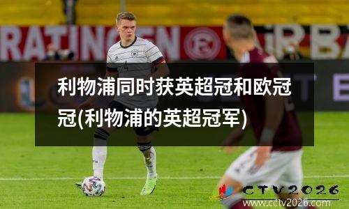 利物浦同时获英超冠和欧冠冠(利物浦的英超冠军)