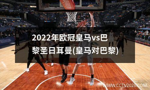 2022年欧冠皇马vs巴黎圣日耳曼(皇马对巴黎)