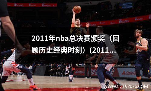 2011年nba总决赛颁奖（回顾历史经典时刻）(2011年nba总决赛百度百科)