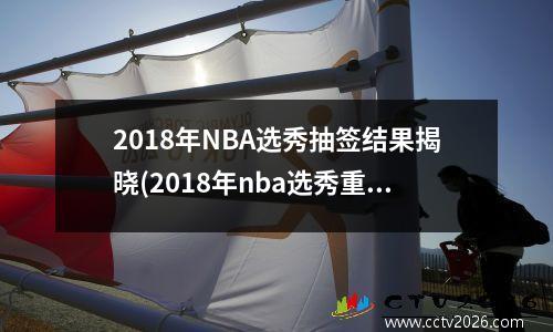 2018年NBA选秀抽签结果揭晓(2018年nba选秀重排前30)