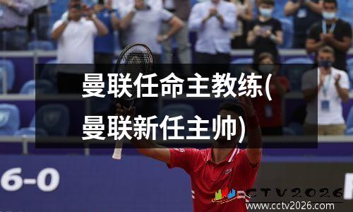 曼联任命主教练(曼联新任主帅)