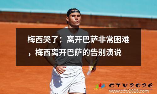梅西哭了：离开巴萨非常困难，梅西离开巴萨的告别演说