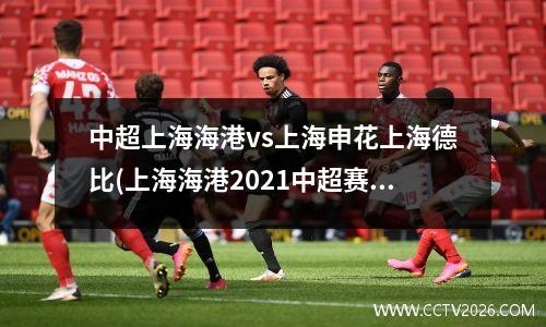 中超上海海港vs上海申花上海德比(上海海港2021中超赛程)