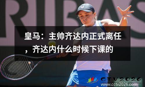 皇马：主帅齐达内正式离任，齐达内什么时候下课的