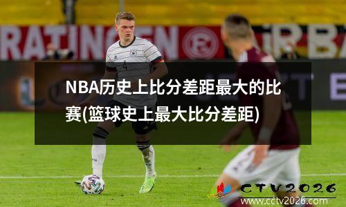 NBA历史上比分差距最大的比赛(篮球史上最大比分差距)