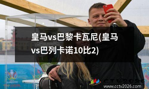 皇马vs巴黎卡瓦尼(皇马vs巴列卡诺10比2)