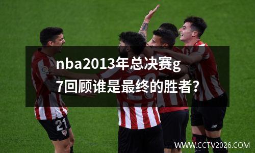 nba2013年总决赛g7回顾谁是最终的胜者？