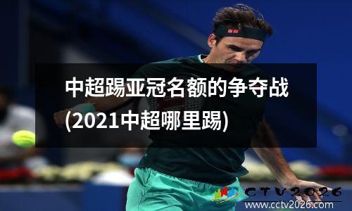 中超踢亚冠名额的争夺战(2021中超哪里踢)