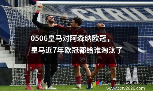 0506皇马对阿森纳欧冠，皇马近7年欧冠都给谁淘汰了