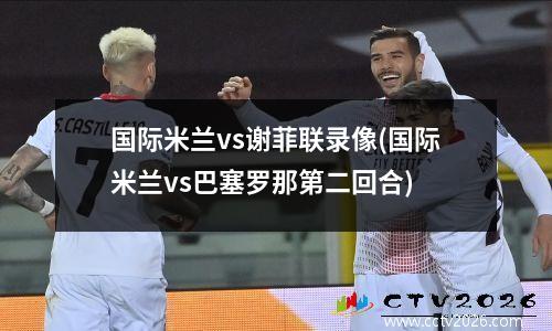 国际米兰vs谢菲联录像(国际米兰vs巴塞罗那第二回合)
