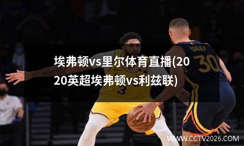 埃弗顿vs里尔体育直播(2020英超埃弗顿vs利兹联)