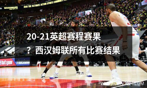 20-21英超赛程赛果？西汉姆联所有比赛结果