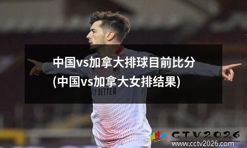 中国vs加拿大排球目前比分(中国vs加拿大女排结果)