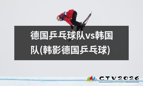 德国乒乓球队vs韩国队(韩影德国乒乓球)