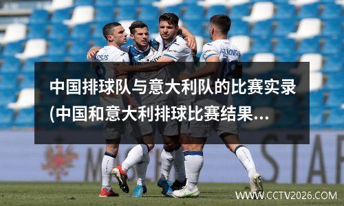 中国排球队与意大利队的比赛实录(中国和意大利排球比赛结果)