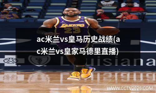 ac米兰vs皇马历史战绩(ac米兰vs皇家马德里直播)