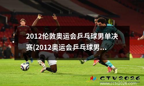 2012伦敦奥运会乒乓球男单决赛(2012奥运会乒乓球男单冠军决赛)