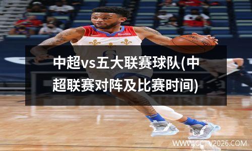 中超vs五大联赛球队(中超联赛对阵及比赛时间)
