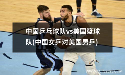 中国乒乓球队vs美国篮球队(中国女乒对美国男乒)