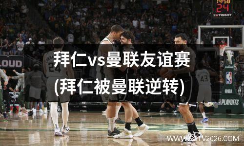 拜仁vs曼联友谊赛(拜仁被曼联逆转)