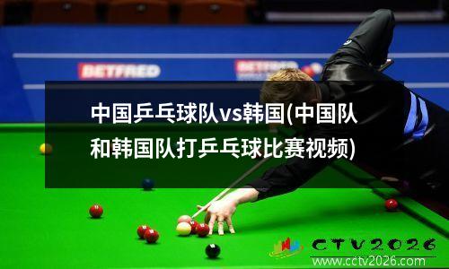 中国乒乓球队vs韩国(中国队和韩国队打乒乓球比赛视频)