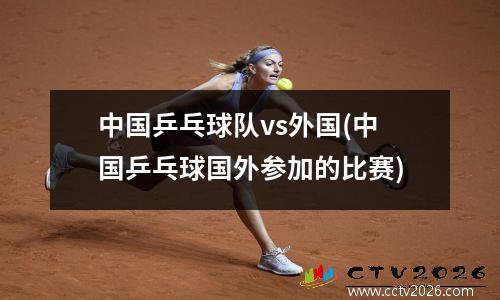 中国乒乓球队vs外国(中国乒乓球国外参加的比赛)