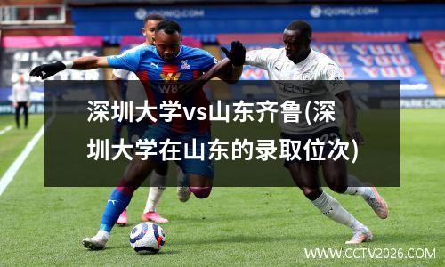 深圳大学vs山东齐鲁(深圳大学在山东的录取位次)