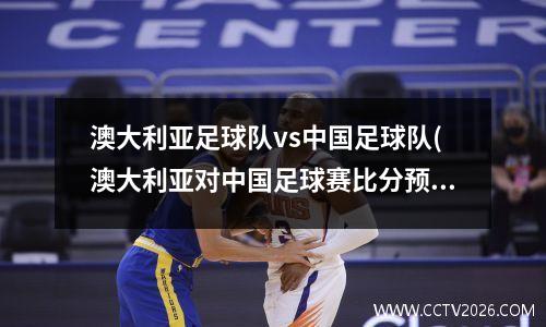 澳大利亚足球队vs中国足球队(澳大利亚对中国足球赛比分预测)