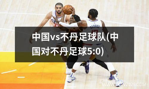 中国vs不丹足球队(中国对不丹足球5:0)